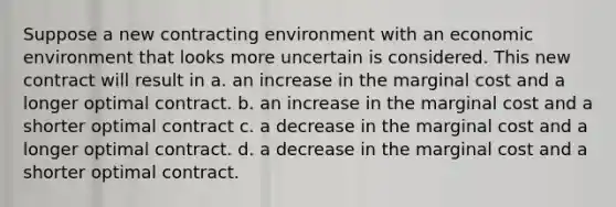 Suppose a new contracting environment with an economic environment that looks more uncertain is considered. This new contract will result in a. an increase in the marginal cost and a longer optimal contract. b. an increase in the marginal cost and a shorter optimal contract c. a decrease in the marginal cost and a longer optimal contract. d. a decrease in the marginal cost and a shorter optimal contract.