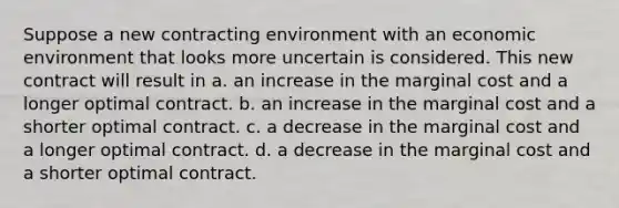 Suppose a new contracting environment with an economic environment that looks more uncertain is considered. This new contract will result in a. an increase in the marginal cost and a longer optimal contract. b. an increase in the marginal cost and a shorter optimal contract. c. a decrease in the marginal cost and a longer optimal contract. d. a decrease in the marginal cost and a shorter optimal contract.