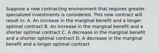 Suppose a new contracting environment that requires greater specialized investments is considered. This new contract will result in: A. An increase in the marginal benefit and a longer optimal contract B. An increase in the marginal benefit and a shorter optimal contract C. A decrease in the marginal benefit and a shorter optimal contract D. A decrease in the marginal benefit and a longer optimal contract