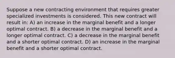 Suppose a new contracting environment that requires greater specialized investments is considered. This new contract will result in: A) an increase in the marginal benefit and a longer optimal contract. B) a decrease in the marginal benefit and a longer optimal contract. C) a decrease in the marginal benefit and a shorter optimal contract. D) an increase in the marginal benefit and a shorter optimal contract.