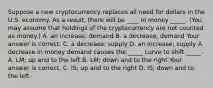 Suppose a new cryptocurrency replaces all need for dollars in the U.S. economy. As a​ result, there will be​ ____ in money​ _____. (You may assume that holdings of the cryptocurrency are not counted as​ money.) A. an​ increase; demand B. a​ decrease; demand Your answer is correct. C. a​ decrease; supply D. an​ increase; supply A decrease in money demand causes the​ _____ curve to shift​ _____. A. LM​; up and to the left B. LM​; down and to the right Your answer is correct. C. IS​; up and to the right D. IS​; down and to the left