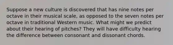 Suppose a new culture is discovered that has nine notes per octave in their musical scale, as opposed to the seven notes per octave in traditional Western music. What might we predict about their hearing of pitches? They will have difficulty hearing the difference between consonant and dissonant chords.