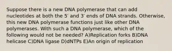 Suppose there is a new DNA polymerase that can add nucleotides at both the 5′ and 3′ ends of DNA strands. Otherwise, this new DNA polymerase functions just like other DNA polymerases. With such a DNA polymerase, which of the following would not be needed? A)Replication forks B)DNA helicase C)DNA ligase D)dNTPs E)An origin of replication