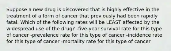 Suppose a new drug is discovered that is highly effective in the treatment of a form of cancer that previously had been rapidly fatal. Which of the following rates will be LEAST affected by the widespread use of the drug? -five-year survival rate for this type of cancer -prevalence rate for this type of cancer -incidence rate for this type of cancer -mortality rate for this type of cancer