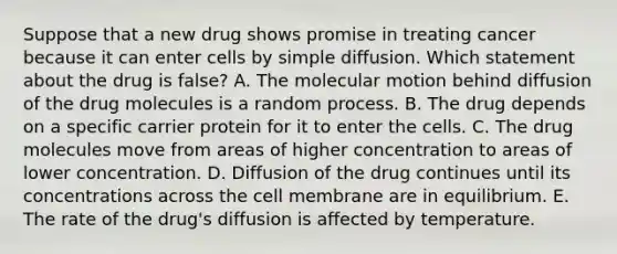 Suppose that a new drug shows promise in treating cancer because it can enter cells by simple diffusion. Which statement about the drug is false? A. The molecular motion behind diffusion of the drug molecules is a random process. B. The drug depends on a specific carrier protein for it to enter the cells. C. The drug molecules move from areas of higher concentration to areas of lower concentration. D. Diffusion of the drug continues until its concentrations across the cell membrane are in equilibrium. E. The rate of the drug's diffusion is affected by temperature.