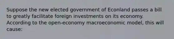 Suppose the new elected government of Econland passes a bill to greatly facilitate foreign investments on its economy. According to the open-economy macroeconomic model, this will cause: