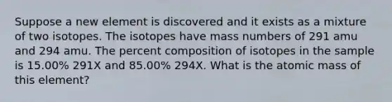 Suppose a new element is discovered and it exists as a mixture of two isotopes. The isotopes have mass numbers of 291 amu and 294 amu. The percent composition of isotopes in the sample is 15.00% 291X and 85.00% 294X. What is the atomic mass of this element?