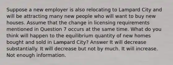 Suppose a new employer is also relocating to Lampard City and will be attracting many new people who will want to buy new houses. Assume that the change in licensing requirements mentioned in Question 7 occurs at the same time. What do you think will happen to the equilibrium quantity of new homes bought and sold in Lampard City? Answer It will decrease substantially. It will decrease but not by much. It will increase. Not enough information.