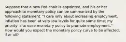 Suppose that a new Fed chair is appointed, and his or her approach to monetary policy can be summarized by the following statement: "I care only about increasing employment, inflation has been at very low levels for quite some time; my priority is to ease monetary policy to promote employment." How would you expect the monetary policy curve to be affected, if at all?