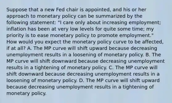 Suppose that a new Fed chair is​ appointed, and his or her approach to monetary policy can be summarized by the following​ statement: "I care only about increasing​ employment; inflation has been at very low levels for quite some​ time; my priority is to ease monetary policy to promote​ employment." How would you expect the monetary policy curve to be​ affected, if at​ all? A. The MP curve will shift upward because decreasing unemployment results in a loosening of monetary policy. B. The MP curve will shift downward because decreasing unemployment results in a tightening of monetary policy. C. The MP curve will shift downward because decreasing unemployment results in a loosening of monetary policy. D. The MP curve will shift upward because decreasing unemployment results in a tightening of monetary policy.