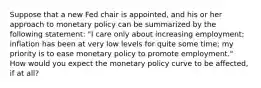 Suppose that a new Fed chair is​ appointed, and his or her approach to monetary policy can be summarized by the following​ statement: "I care only about increasing​ employment; inflation has been at very low levels for quite some​ time; my priority is to ease monetary policy to promote​ employment." How would you expect the monetary policy curve to be​ affected, if at​ all?