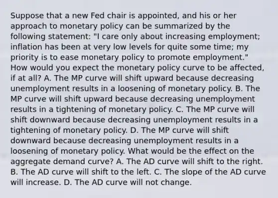 Suppose that a new Fed chair is​ appointed, and his or her approach to <a href='https://www.questionai.com/knowledge/kEE0G7Llsx-monetary-policy' class='anchor-knowledge'>monetary policy</a> can be summarized by the following​ statement: "I care only about increasing​ employment; inflation has been at very low levels for quite some​ time; my priority is to ease monetary policy to promote​ employment." How would you expect the monetary policy curve to be​ affected, if at​ all? A. The MP curve will shift upward because decreasing unemployment results in a loosening of monetary policy. B. The MP curve will shift upward because decreasing unemployment results in a tightening of monetary policy. C. The MP curve will shift downward because decreasing unemployment results in a tightening of monetary policy. D. The MP curve will shift downward because decreasing unemployment results in a loosening of monetary policy. What would be the effect on the aggregate demand​ curve? A. The AD curve will shift to the right. B. The AD curve will shift to the left. C. The slope of the AD curve will increase. D. The AD curve will not change.