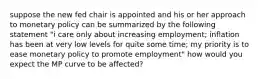 suppose the new fed chair is appointed and his or her approach to monetary policy can be summarized by the following statement "i care only about increasing employment; inflation has been at very low levels for quite some time; my priority is to ease monetary policy to promote employment" how would you expect the MP curve to be affected?