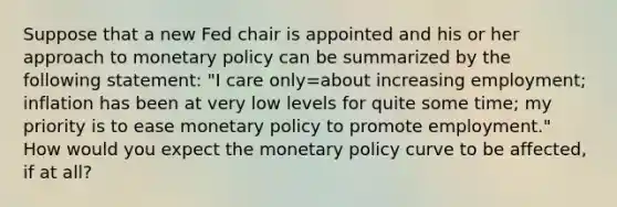 Suppose that a new Fed chair is appointed and his or her approach to monetary policy can be summarized by the following statement: "I care only=about increasing employment; inflation has been at very low levels for quite some time; my priority is to ease monetary policy to promote employment." How would you expect the monetary policy curve to be affected, if at all?