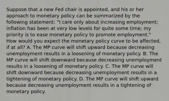 Suppose that a new Fed chair is​ appointed, and his or her approach to monetary policy can be summarized by the following​ statement: "I care only about increasing​ employment; inflation has been at very low levels for quite some​ time; my priority is to ease monetary policy to promote​ employment." How would you expect the monetary policy curve to be​ affected, if at​ all? A. The MP curve will shift upward because decreasing unemployment results in a loosening of monetary policy. B. The MP curve will shift downward because decreasing unemployment results in a loosening of monetary policy. C. The MP curve will shift downward because decreasing unemployment results in a tightening of monetary policy. D. The MP curve will shift upward because decreasing unemployment results in a tightening of monetary policy.