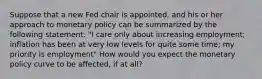 Suppose that a new Fed chair is appointed, and his or her approach to monetary policy can be summarized by the following statement: "I care only about increasing employment; inflation has been at very low levels for quite some time; my priority is employment" How would you expect the monetary policy curve to be affected, if at all?