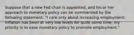 Suppose that a new Fed chair is​ appointed, and his or her approach to monetary policy can be summarized by the following​ statement: "I care only about increasing​ employment; inflation has been at very low levels for quite some​ time; my priority is to ease monetary policy to promote​ employment."