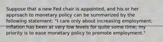 Suppose that a new Fed chair is​ appointed, and his or her approach to <a href='https://www.questionai.com/knowledge/kEE0G7Llsx-monetary-policy' class='anchor-knowledge'>monetary policy</a> can be summarized by the following​ statement: "I care only about increasing​ employment; inflation has been at very low levels for quite some​ time; my priority is to ease monetary policy to promote​ employment."