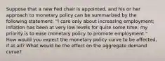 Suppose that a new Fed chair is​ appointed, and his or her approach to monetary policy can be summarized by the following​ statement: "I care only about increasing​ employment; inflation has been at very low levels for quite some​ time; my priority is to ease monetary policy to promote​ employment." How would you expect the monetary policy curve to be​ affected, if at​ all? What would be the effect on the aggregate demand​ curve?