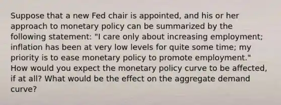 Suppose that a new Fed chair is​ appointed, and his or her approach to <a href='https://www.questionai.com/knowledge/kEE0G7Llsx-monetary-policy' class='anchor-knowledge'>monetary policy</a> can be summarized by the following​ statement: "I care only about increasing​ employment; inflation has been at very low levels for quite some​ time; my priority is to ease monetary policy to promote​ employment." How would you expect the monetary policy curve to be​ affected, if at​ all? What would be the effect on the aggregate demand​ curve?