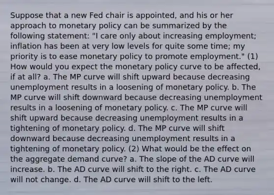 Suppose that a new Fed chair is appointed, and his or her approach to monetary policy can be summarized by the following statement: "I care only about increasing employment; inflation has been at very low levels for quite some time; my priority is to ease monetary policy to promote employment." (1) How would you expect the monetary policy curve to be affected, if at all? a. The MP curve will shift upward because decreasing unemployment results in a loosening of monetary policy. b. The MP curve will shift downward because decreasing unemployment results in a loosening of monetary policy. c. The MP curve will shift upward because decreasing unemployment results in a tightening of monetary policy. d. The MP curve will shift downward because decreasing unemployment results in a tightening of monetary policy. (2) What would be the effect on the aggregate demand curve? a. The slope of the AD curve will increase. b. The AD curve will shift to the right. c. The AD curve will not change. d. The AD curve will shift to the left.