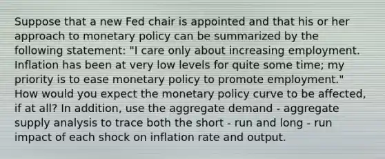 Suppose that a new Fed chair is appointed and that his or her approach to monetary policy can be summarized by the following statement: "I care only about increasing employment. Inflation has been at very low levels for quite some time; my priority is to ease monetary policy to promote employment." How would you expect the monetary policy curve to be affected, if at all? In addition, use the aggregate demand - aggregate supply analysis to trace both the short - run and long - run impact of each shock on inflation rate and output.