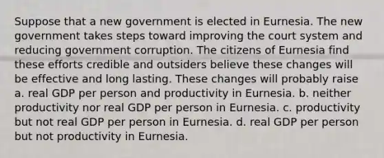 Suppose that a new government is elected in Eurnesia. The new government takes steps toward improving the court system and reducing government corruption. The citizens of Eurnesia find these efforts credible and outsiders believe these changes will be effective and long lasting. These changes will probably raise a. real GDP per person and productivity in Eurnesia. b. neither productivity nor real GDP per person in Eurnesia. c. productivity but not real GDP per person in Eurnesia. d. real GDP per person but not productivity in Eurnesia.