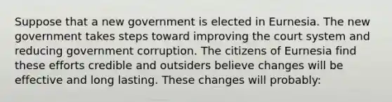 Suppose that a new government is elected in Eurnesia. The new government takes steps toward improving the court system and reducing government corruption. The citizens of Eurnesia find these efforts credible and outsiders believe changes will be effective and long lasting. These changes will probably: