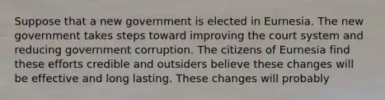 Suppose that a new government is elected in Eurnesia. The new government takes steps toward improving the court system and reducing government corruption. The citizens of Eurnesia find these efforts credible and outsiders believe these changes will be effective and long lasting. These changes will probably