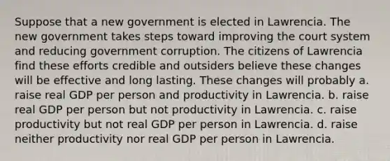 Suppose that a new government is elected in Lawrencia. The new government takes steps toward improving the court system and reducing government corruption. The citizens of Lawrencia find these efforts credible and outsiders believe these changes will be effective and long lasting. These changes will probably a. raise real GDP per person and productivity in Lawrencia. b. raise real GDP per person but not productivity in Lawrencia. c. raise productivity but not real GDP per person in Lawrencia. d. raise neither productivity nor real GDP per person in Lawrencia.