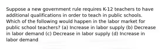 Suppose a new government rule requires K-12 teachers to have additional qualifications in order to teach in public schools. Which of the following would happen in the labor market for public school teachers? (a) Increase in labor supply (b) Decrease in labor demand (c) Decrease in labor supply (d) Increase in labor demand