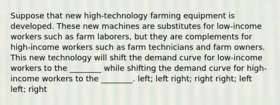 Suppose that new high-technology farming equipment is developed. These new machines are substitutes for low-income workers such as farm laborers, but they are complements for high-income workers such as farm technicians and farm owners. This new technology will shift the demand curve for low-income workers to the ________ while shifting the demand curve for high-income workers to the ________. left; left right; right right; left left; right