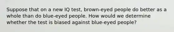 Suppose that on a new IQ test, brown-eyed people do better as a whole than do blue-eyed people. How would we determine whether the test is biased against blue-eyed people?