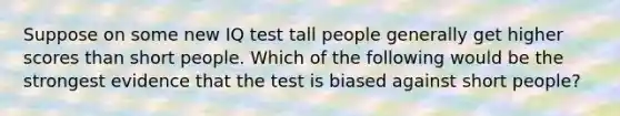 Suppose on some new IQ test tall people generally get higher scores than short people. Which of the following would be the strongest evidence that the test is biased against short people?