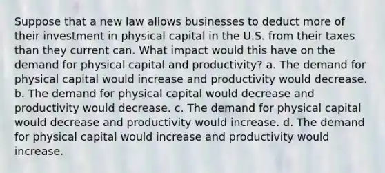 Suppose that a new law allows businesses to deduct more of their investment in physical capital in the U.S. from their taxes than they current can. What impact would this have on the demand for physical capital and productivity? a. The demand for physical capital would increase and productivity would decrease. b. The demand for physical capital would decrease and productivity would decrease. c. The demand for physical capital would decrease and productivity would increase. d. The demand for physical capital would increase and productivity would increase.