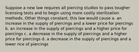 Suppose a new law requires all piercing studios to pass tougher licensing tests and to begin using more costly sterilization methods. Other things constant, this law would cause a. an increase in the supply of piercings and a lower price for piercings b. an increase in the supply of piercings and a higher price for piercings c. a decrease in the supply of piercings and a higher price for piercings d. a decrease in the supply of piercings and a lower rice of piercings