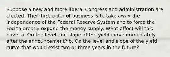 Suppose a new and more liberal Congress and administration are elected. Their first order of business is to take away the independence of the Federal Reserve System and to force the Fed to greatly expand the money supply. What effect will this have: a. On the level and slope of the yield curve immediately after the announcement? b. On the level and slope of the yield curve that would exist two or three years in the future?