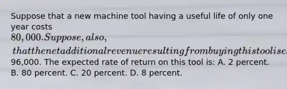 Suppose that a new machine tool having a useful life of only one year costs 80,000. Suppose, also, that the net additional revenue resulting from buying this tool is expected to be96,000. The expected rate of return on this tool is: A. 2 percent. B. 80 percent. C. 20 percent. D. 8 percent.