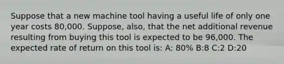 Suppose that a new machine tool having a useful life of only one year costs 80,000. Suppose, also, that the net additional revenue resulting from buying this tool is expected to be 96,000. The expected rate of return on this tool is: A: 80% B:8 C:2 D:20