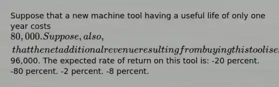 Suppose that a new machine tool having a useful life of only one year costs 80,000. Suppose, also, that the net additional revenue resulting from buying this tool is expected to be96,000. The expected rate of return on this tool is: -20 percent. -80 percent. -2 percent. -8 percent.