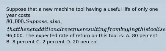 Suppose that a new machine tool having a useful life of only one year costs 80,000. Suppose, also, that the net additional revenue resulting from buying this tool is expected to be96,000. The expected rate of return on this tool is: A. 80 percent B. 8 percent C. 2 percent D. 20 percent