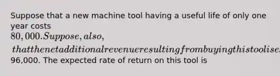 Suppose that a new machine tool having a useful life of only one year costs 80,000. Suppose, also, that the net additional revenue resulting from buying this tool is expected to be96,000. The expected rate of return on this tool is