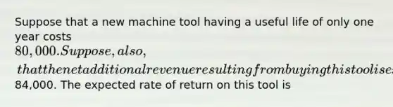 Suppose that a new machine tool having a useful life of only one year costs 80,000. Suppose, also, that the net additional revenue resulting from buying this tool is expected to be84,000. The expected rate of return on this tool is