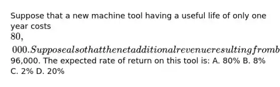 Suppose that a new machine tool having a useful life of only one year costs 80,000. Suppose also that the net additional revenue resulting from buying this tool is expected to be96,000. The expected rate of return on this tool is: A. 80% B. 8% C. 2% D. 20%