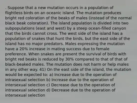 . Suppose that a new mutation occurs in a population of flightless birds on an oceanic island. The mutation produces bright red coloration of the beaks of males (instead of the normal black beak coloration). The island population is divided into two subpopulations (east and west) by a steep ocean-filled canyon that the birds cannot cross. The west side of the island has a population of snakes that hunt the birds, but the east side of the island has no major predators. Males expressing the mutation have a 20% increase in mating success due to female preference. When snakes are present the survival of birds with bright red beaks is reduced by 30% compared to that of that of black-beaked males. The mutation does not harm or help males in any other way. 41) On the east side of the island, the mutation would be expected to: a) Increase due to the operation of intrasexual selection b) Increase due to the operation of intersexual selection c) Decrease due to the operation of intrasexual selection d) Decrease due to the operation of intersexual selection