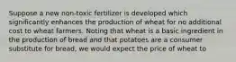 Suppose a new​ non-toxic fertilizer is developed which significantly enhances the production of wheat for no additional cost to wheat farmers. Noting that wheat is a basic ingredient in the production of bread and that potatoes are a consumer substitute for​ bread, we would expect the price of wheat to