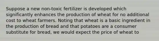 Suppose a new​ non-toxic fertilizer is developed which significantly enhances the production of wheat for no additional cost to wheat farmers. Noting that wheat is a basic ingredient in the production of bread and that potatoes are a consumer substitute for​ bread, we would expect the price of wheat to