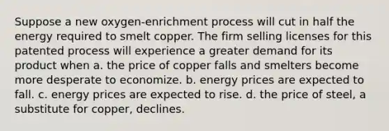 Suppose a new oxygen-enrichment process will cut in half the energy required to smelt copper. The firm selling licenses for this patented process will experience a greater demand for its product when a. the price of copper falls and smelters become more desperate to economize. b. energy prices are expected to fall. c. energy prices are expected to rise. d. the price of steel, a substitute for copper, declines.