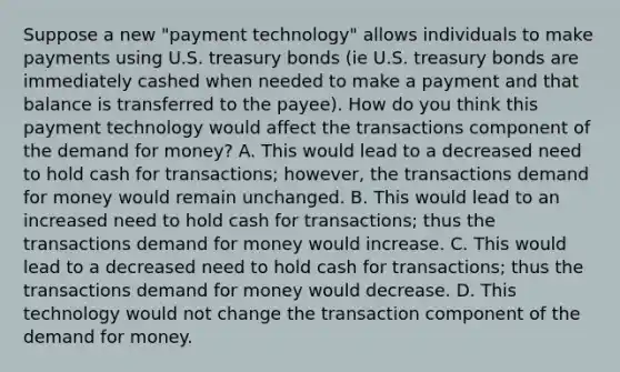 Suppose a new "payment technology" allows individuals to make payments using U.S. treasury bonds (ie U.S. treasury bonds are immediately cashed when needed to make a payment and that balance is transferred to the payee). How do you think this payment technology would affect the transactions component of the demand for money? A. This would lead to a decreased need to hold cash for transactions; however, the transactions demand for money would remain unchanged. B. This would lead to an increased need to hold cash for transactions; thus the transactions demand for money would increase. C. This would lead to a decreased need to hold cash for transactions; thus the transactions demand for money would decrease. D. This technology would not change the transaction component of the demand for money.