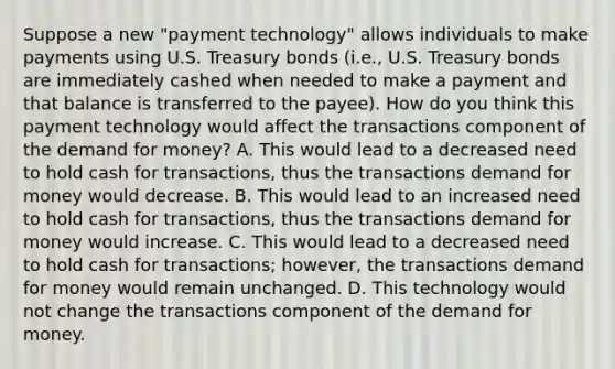 Suppose a new​ "payment technology" allows individuals to make payments using U.S. Treasury bonds​ (i.e., U.S. Treasury bonds are immediately cashed when needed to make a payment and that balance is transferred to the​ payee). How do you think this payment technology would affect the transactions component of the demand for​ money? A. This would lead to a decreased need to hold cash for​ transactions, thus the transactions demand for money would decrease. B. This would lead to an increased need to hold cash for​ transactions, thus the transactions demand for money would increase. C. This would lead to a decreased need to hold cash for​ transactions; however, the transactions demand for money would remain unchanged. D. This technology would not change the transactions component of the demand for money.